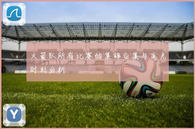 火箭队所有比赛的集锦合集与高光时刻分析