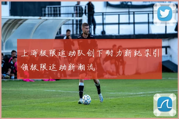 上海极限运动队创下耐力新纪录引领极限运动新潮流