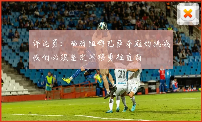 评论员：面对阻碍巴萨夺冠的挑战我们必须坚定不移勇往直前