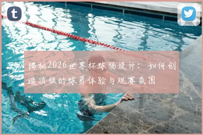 揭秘2026世界杯球场设计：如何创造顶级的球员体验与观赛氛围