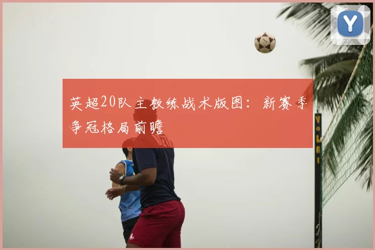 英超20队主教练战术版图:新赛季争冠格局前瞻