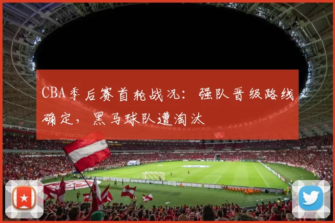 CBA季后赛首轮战况:强队晋级路线确定,黑马球队遭淘汰