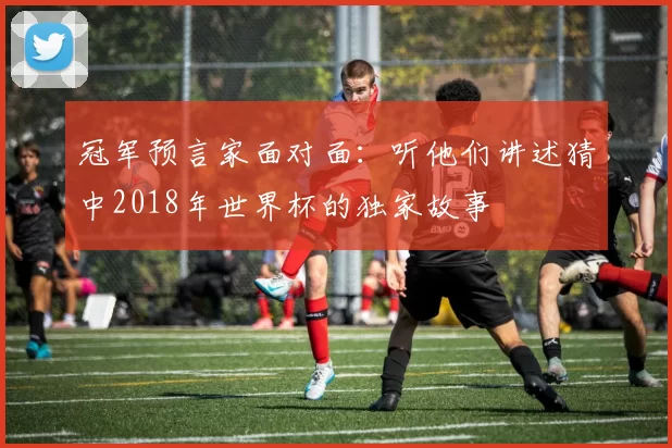 冠军预言家面对面：听他们讲述猜中2018年世界杯的独家故事