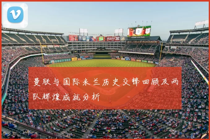 曼联与国际米兰历史交锋回顾及两队辉煌成就分析