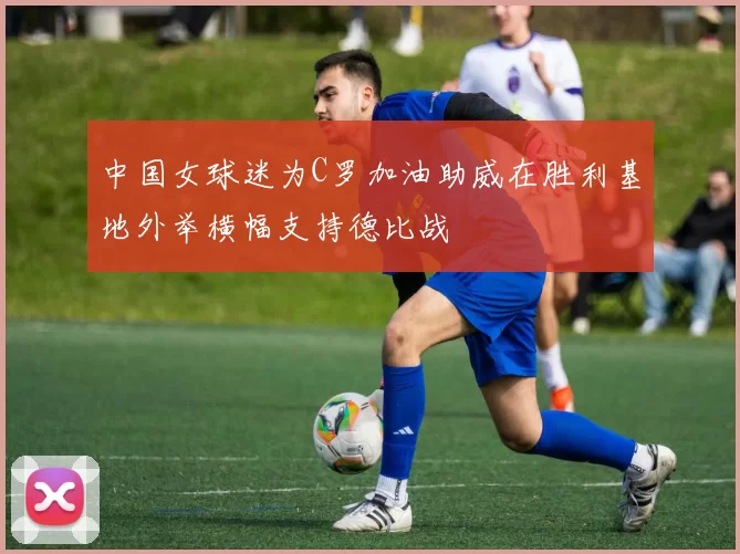 中国女球迷为C罗加油助威在胜利基地外举横幅支持德比战