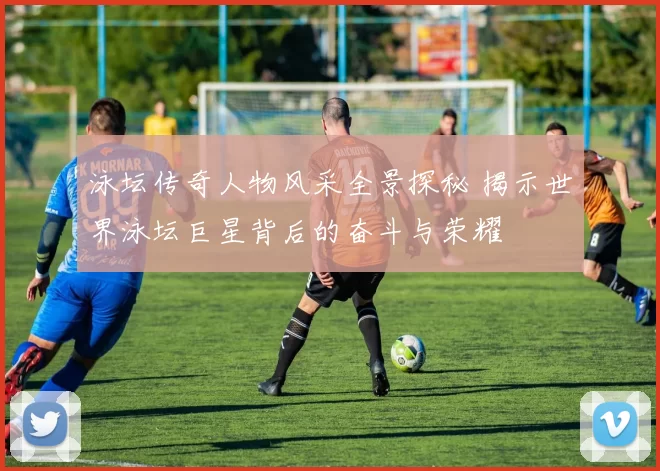泳坛传奇人物风采全景探秘 揭示世界泳坛巨星背后的奋斗与荣耀