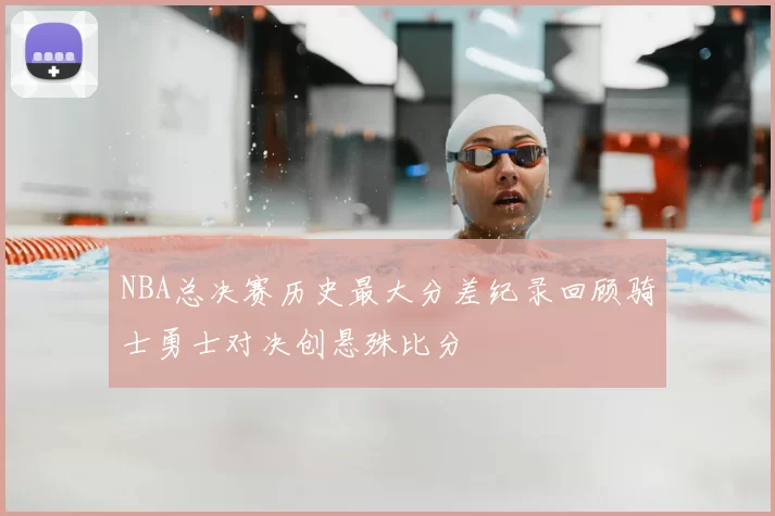 NBA总决赛历史最大分差纪录回顾骑士勇士对决创悬殊比分