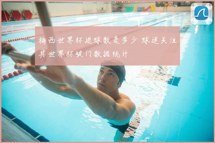 梅西世界杯进球数是多少 球迷关注其世界杯破门数据统计