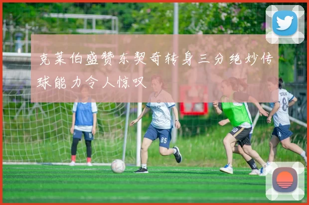 克莱伯盛赞东契奇转身三分绝妙传球能力令人惊叹