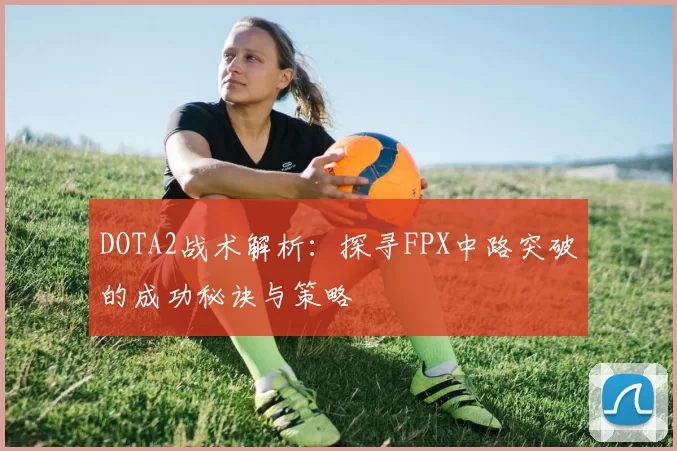 DOTA2战术解析:探寻FPX中路突破的成功秘诀与策略