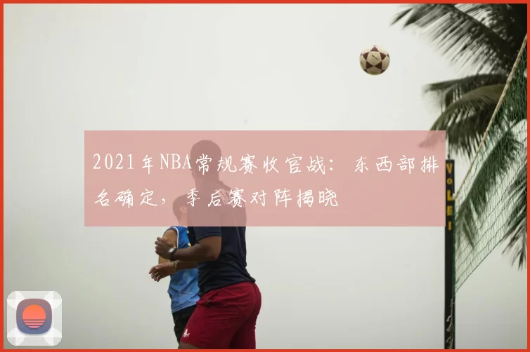 2021年NBA常规赛收官战：东西部排名确定，季后赛对阵揭晓
