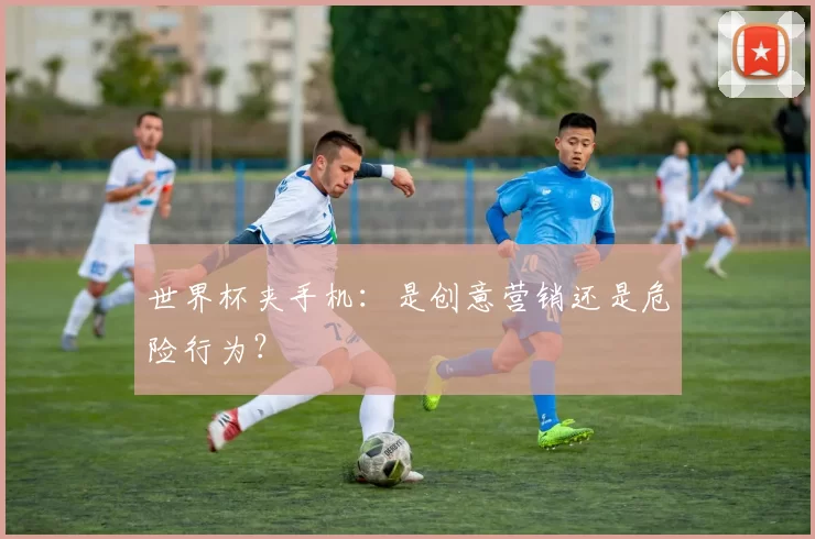 世界杯夹手机:是创意营销还是危险行为?
