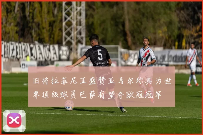 旧将拉菲尼亚盛赞亚马尔称其为世界顶级球员巴萨有望夺欧冠冠军