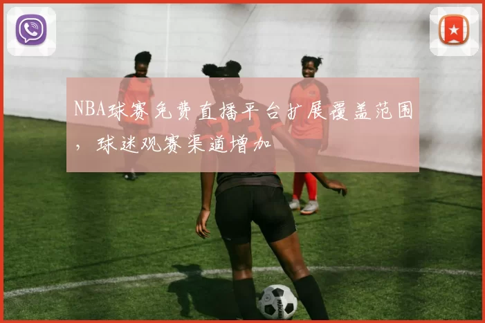 NBA球赛免费直播平台扩展覆盖范围，球迷观赛渠道增加