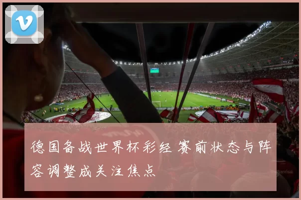 德国备战世界杯彩经 赛前状态与阵容调整成关注焦点