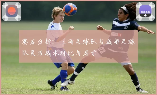 赛后分析:上海足球队与成都足球队灵活战术对比与启示