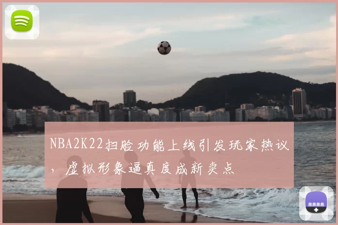 NBA2K22扫脸功能上线引发玩家热议，虚拟形象逼真度成新卖点