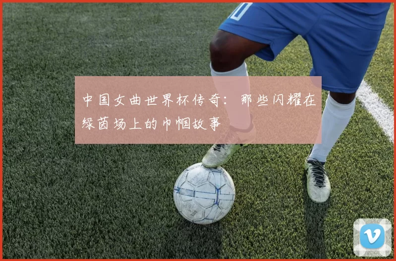 中国女曲世界杯传奇：那些闪耀在绿茵场上的巾帼故事