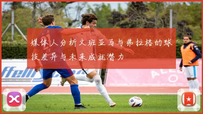 媒体人分析文班亚马与弗拉格的球技差异与未来成就潜力