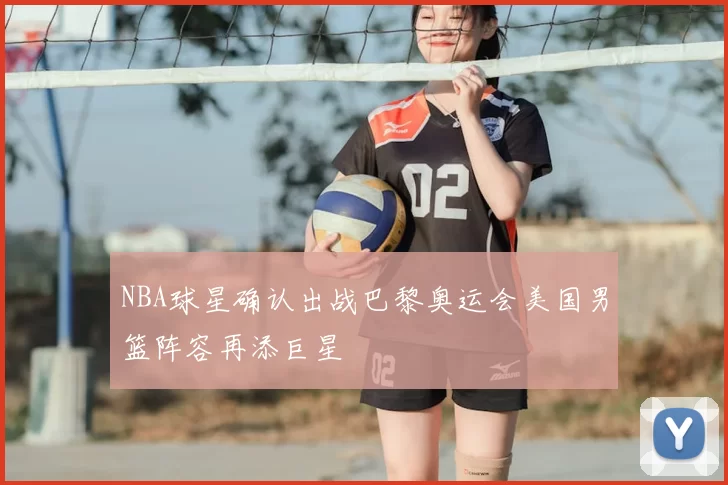 NBA球星确认出战巴黎奥运会美国男篮阵容再添巨星