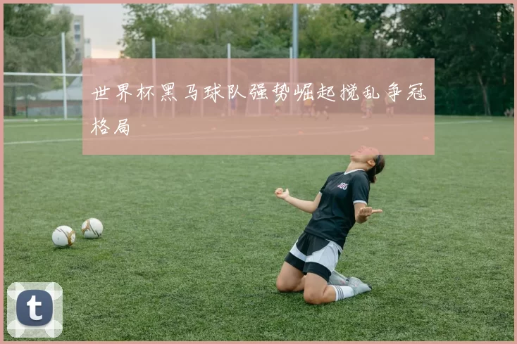 世界杯黑马球队强势崛起搅乱争冠格局