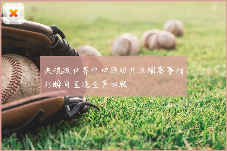 央视版世界杯回顾短片浓缩赛事精彩瞬间呈现全景回顾