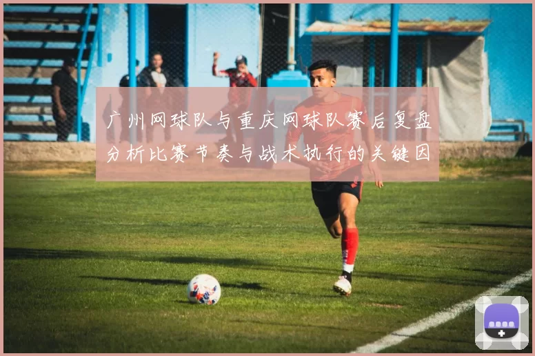 广州网球队与重庆网球队赛后复盘分析比赛节奏与战术执行的关键因素