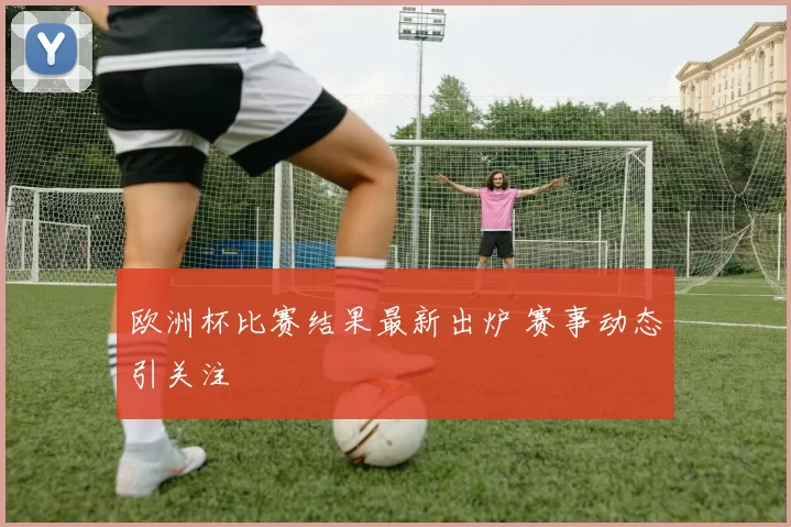 欧洲杯比赛结果最新出炉 赛事动态引关注