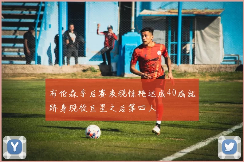 布伦森季后赛表现惊艳达成40成就跻身现役巨星之后第四人