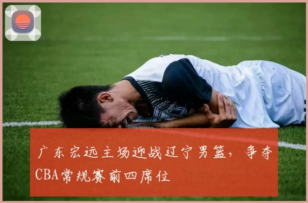 广东宏远主场迎战辽宁男篮,争夺CBA常规赛前四席位