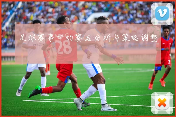 足球赛事中的赛后分析与策略调整