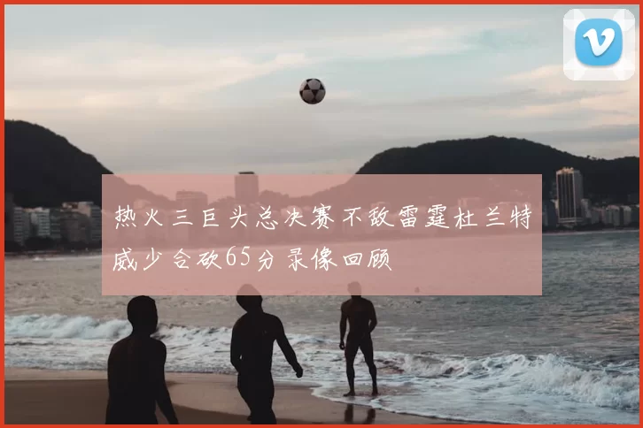 热火三巨头总决赛不敌雷霆杜兰特威少合砍65分录像回顾