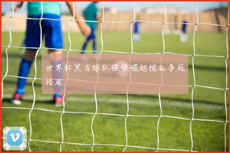 世界杯黑马球队强势崛起搅乱争冠格局
