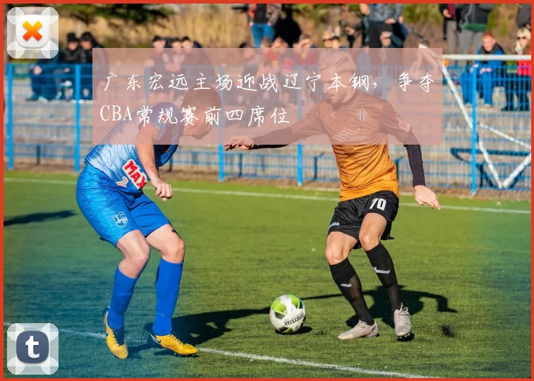 广东宏远主场迎战辽宁本钢，争夺CBA常规赛前四席位