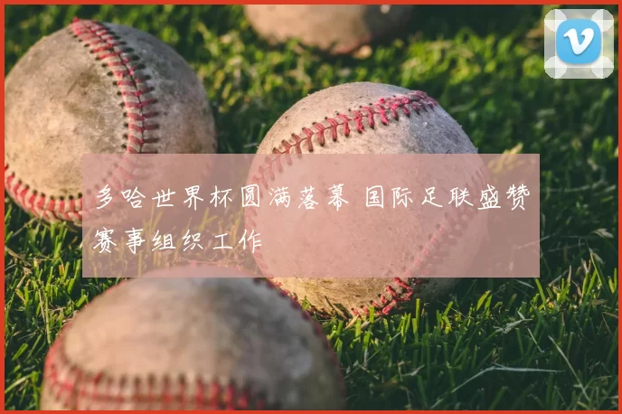 多哈世界杯圆满落幕 国际足联盛赞赛事组织工作