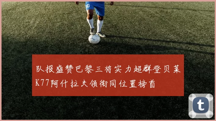 队报盛赞巴黎三将实力超群登贝莱K77阿什拉夫领衔同位置榜首