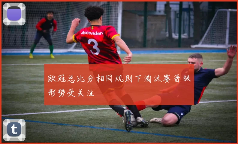 欧冠总比分相同规则下淘汰赛晋级形势受关注