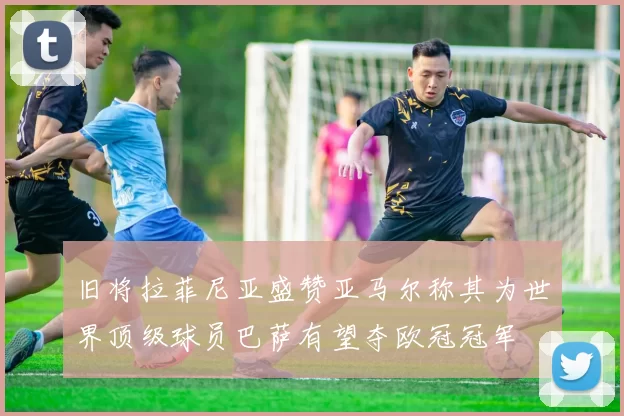 旧将拉菲尼亚盛赞亚马尔称其为世界顶级球员巴萨有望夺欧冠冠军