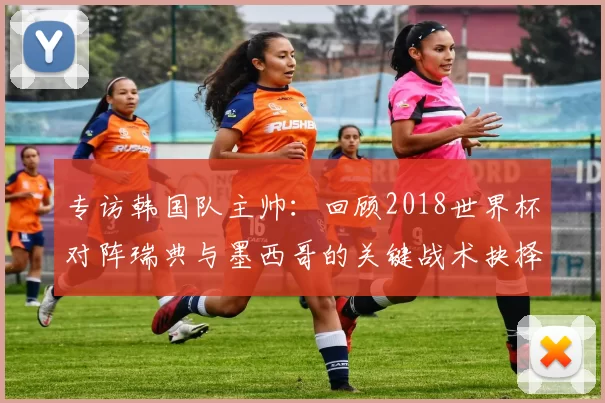专访韩国队主帅:回顾2018世界杯对阵瑞典与墨西哥的关键战术抉择