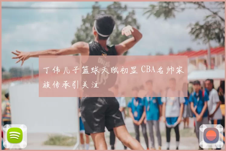 丁伟儿子篮球天赋初显 CBA名帅家族传承引关注