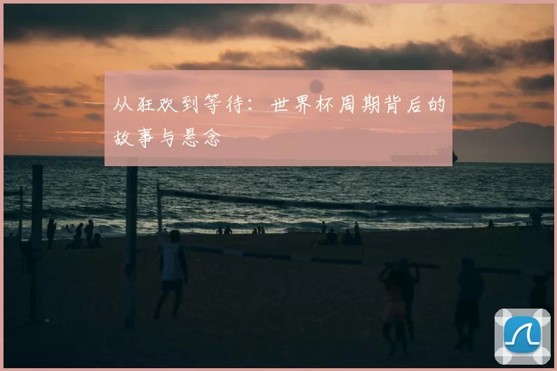 从狂欢到等待:世界杯周期背后的故事与悬念