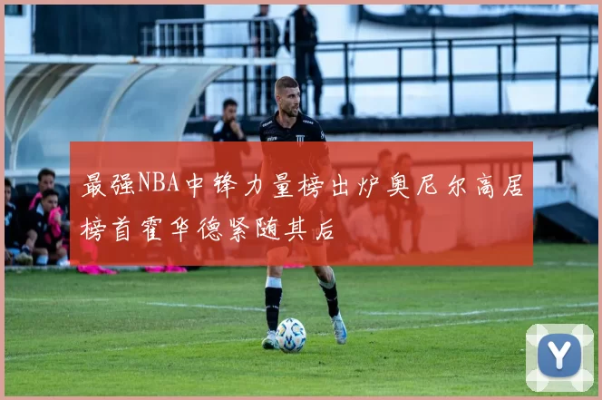 最强NBA中锋力量榜出炉奥尼尔高居榜首霍华德紧随其后