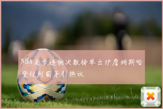 NBA走步违例次数榜单出炉詹姆斯哈登位列前茅引热议