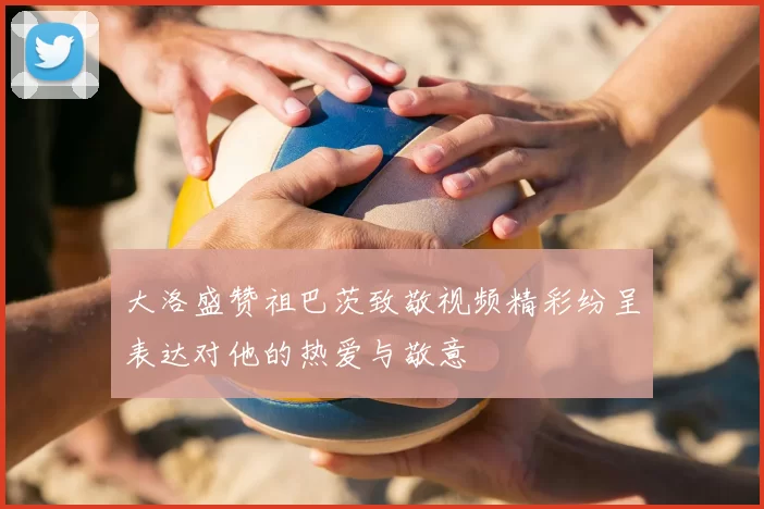 大洛盛赞祖巴茨致敬视频精彩纷呈表达对他的热爱与敬意