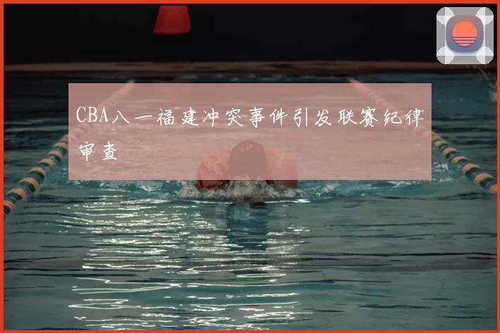 CBA八一福建冲突事件引发联赛纪律审查