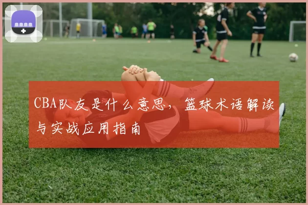 CBA队友是什么意思，篮球术语解读与实战应用指南