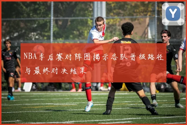 NBA季后赛对阵图揭示各队晋级路径与最终对决结果