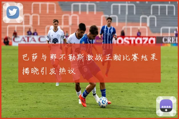 巴萨与那不勒斯激战正酣比赛结果揭晓引发热议