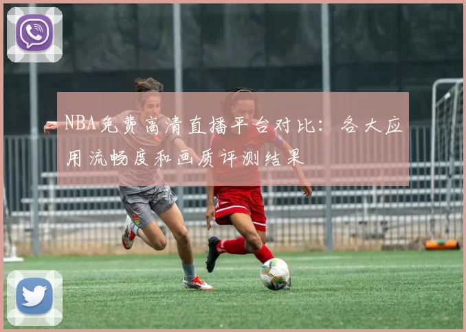 NBA免费高清直播平台对比:各大应用流畅度和画质评测结果