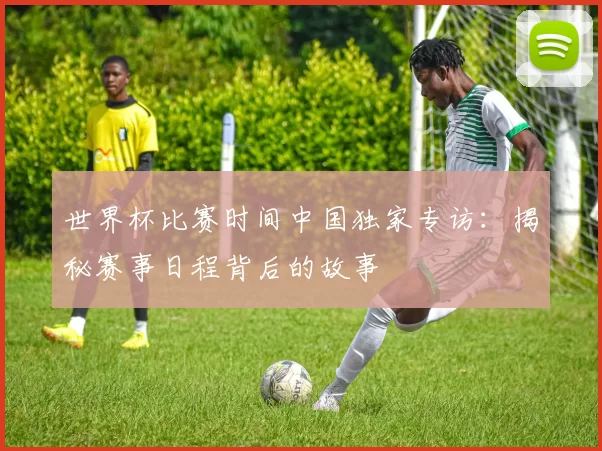 世界杯比赛时间中国独家专访:揭秘赛事日程背后的故事